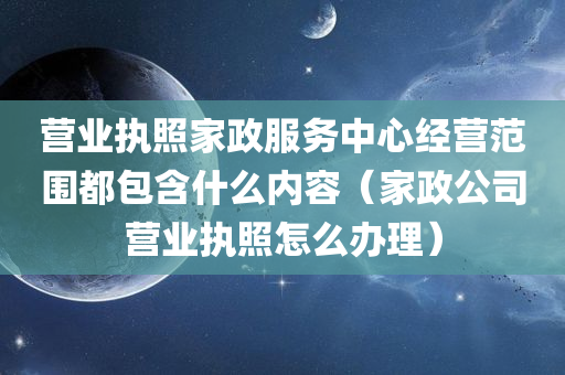 营业执照家政服务中心经营范围都包含什么内容（家政公司营业执照怎么办理）