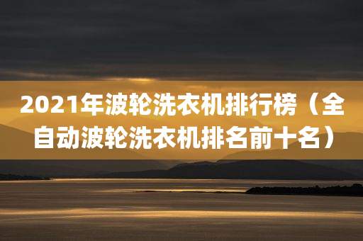 2021年波轮洗衣机排行榜（全自动波轮洗衣机排名前十名）