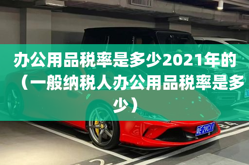 办公用品税率是多少2021年的（一般纳税人办公用品税率是多少）