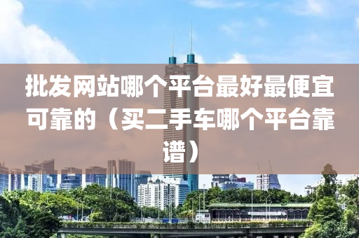 批发网站哪个平台最好最便宜可靠的（买二手车哪个平台靠谱）