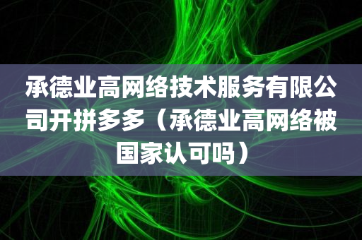 承德业高网络技术服务有限公司开拼多多（承德业高网络被国家认可吗）