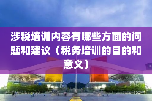 涉税培训内容有哪些方面的问题和建议（税务培训的目的和意义）