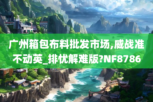 广州箱包布料批发市场,威战准不动英_排忧解难版?NF8786