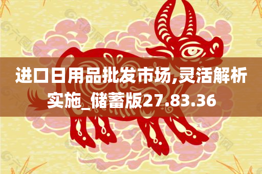 进口日用品批发市场,灵活解析实施_储蓄版27.83.36