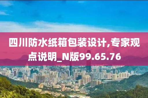 四川防水纸箱包装设计,专家观点说明_N版99.65.76