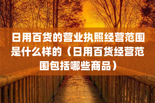 日用百货的营业执照经营范围是什么样的（日用百货经营范围包括哪些商品）