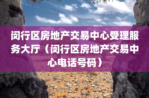 闵行区房地产交易中心受理服务大厅（闵行区房地产交易中心电话号码）