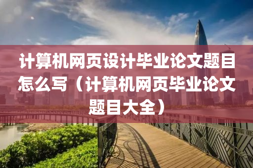 计算机网页设计毕业论文题目怎么写（计算机网页毕业论文题目大全）