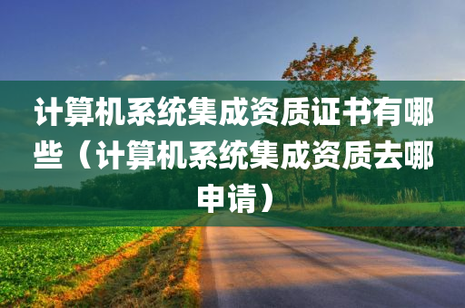 计算机系统集成资质证书有哪些（计算机系统集成资质去哪申请）