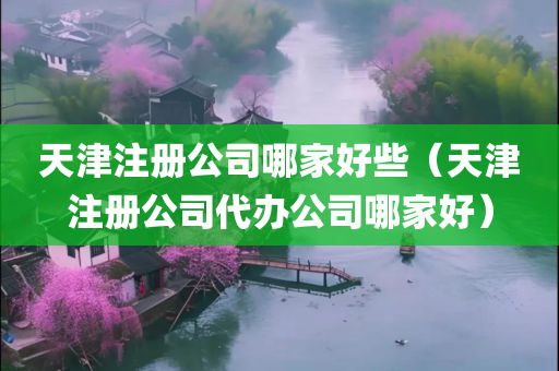 天津注册公司哪家好些（天津注册公司代办公司哪家好）