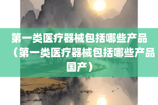 第一类医疗器械包括哪些产品（第一类医疗器械包括哪些产品国产）