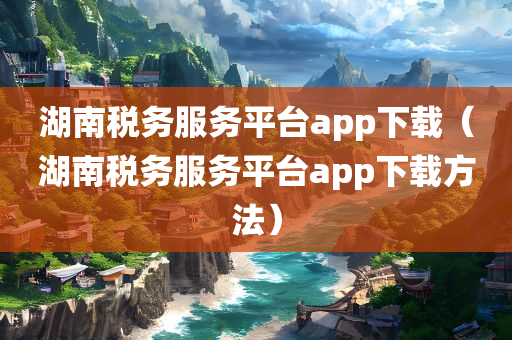 湖南税务服务平台app下载（湖南税务服务平台app下载方法）