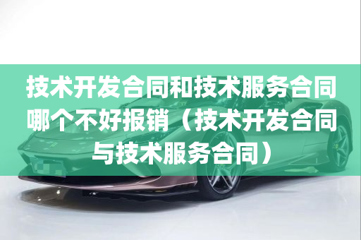 技术开发合同和技术服务合同哪个不好报销（技术开发合同与技术服务合同）