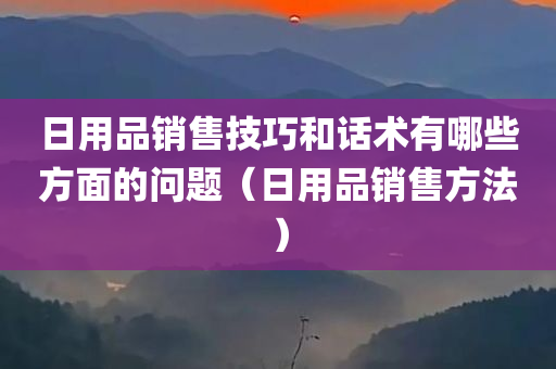 日用品销售技巧和话术有哪些方面的问题（日用品销售方法）