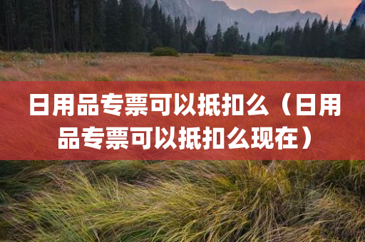 日用品专票可以抵扣么（日用品专票可以抵扣么现在）