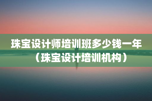 珠宝设计师培训班多少钱一年（珠宝设计培训机构）