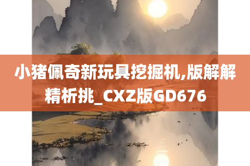 小猪佩奇新玩具挖掘机,版解解精析挑_CXZ版GD676