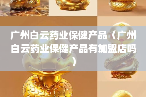 广州白云药业保健产品（广州白云药业保健产品有加盟店吗）