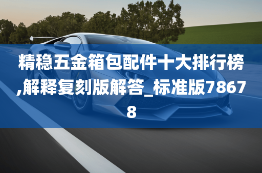 精稳五金箱包配件十大排行榜,解释复刻版解答_标准版78678