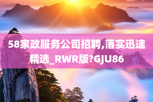 58家政服务公司招聘,落实迅速精选_RWR版?GJU86