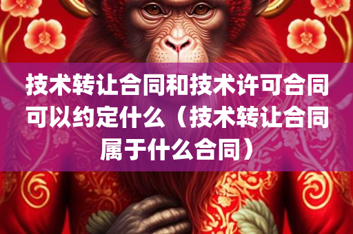 技术转让合同和技术许可合同可以约定什么（技术转让合同属于什么合同）