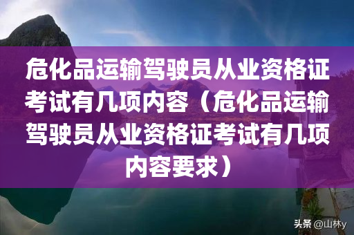 危化品运输驾驶员从业资格证考试有几项内容（危化品运输驾驶员从业资格证考试有几项内容要求）