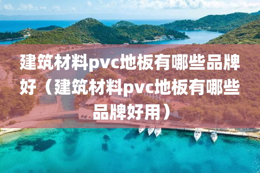 建筑材料pvc地板有哪些品牌好（建筑材料pvc地板有哪些品牌好用）