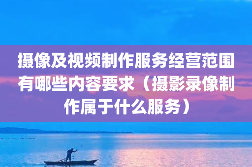 摄像及视频制作服务经营范围有哪些内容要求（摄影录像制作属于什么服务）