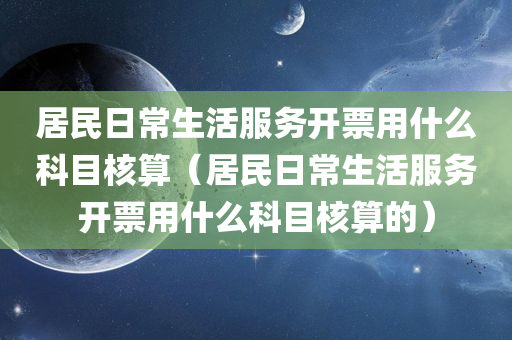 居民日常生活服务开票用什么科目核算（居民日常生活服务开票用什么科目核算的）