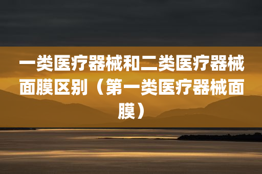 一类医疗器械和二类医疗器械面膜区别（第一类医疗器械面膜）