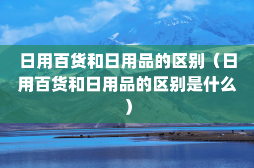 日用百货和日用品的区别（日用百货和日用品的区别是什么）