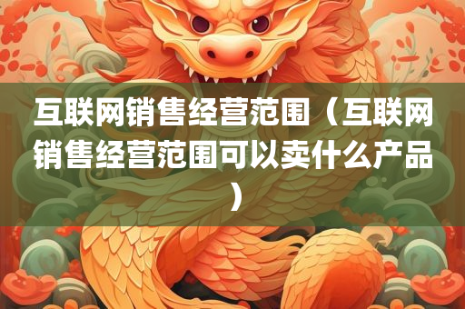 互联网销售经营范围（互联网销售经营范围可以卖什么产品）