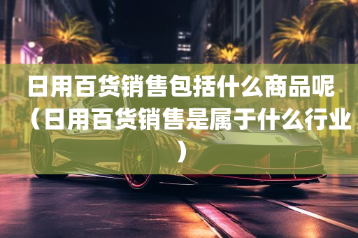 日用百货销售包括什么商品呢（日用百货销售是属于什么行业）