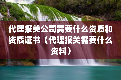 代理报关公司需要什么资质和资质证书（代理报关需要什么资料）