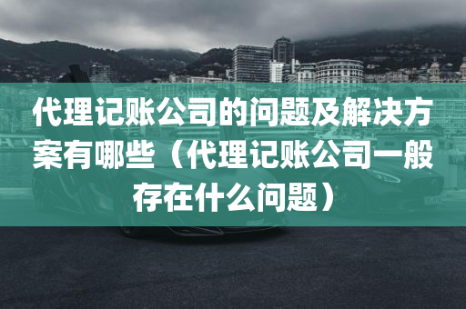 代理记账公司的问题及解决方案有哪些（代理记账公司一般存在什么问题）