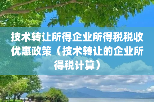 技术转让所得企业所得税税收优惠政策（技术转让的企业所得税计算）