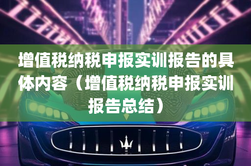 增值税纳税申报实训报告的具体内容（增值税纳税申报实训报告总结）