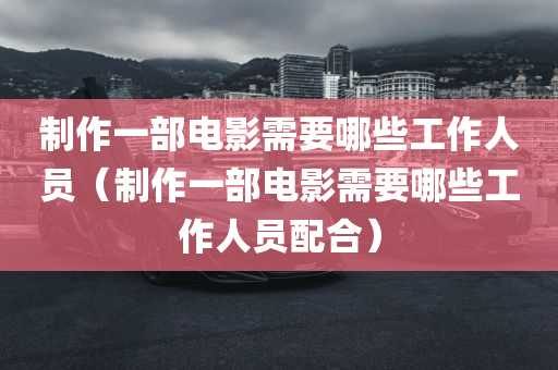 制作一部电影需要哪些工作人员（制作一部电影需要哪些工作人员配合）