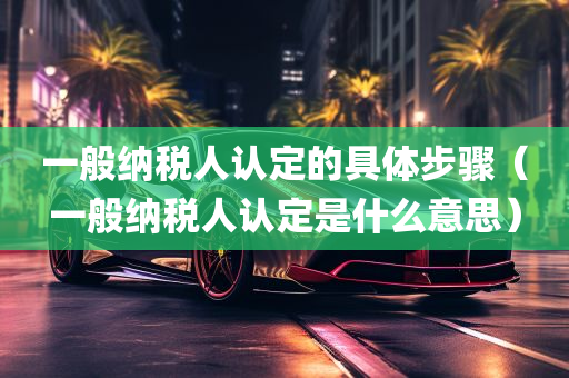 一般纳税人认定的具体步骤（一般纳税人认定是什么意思）