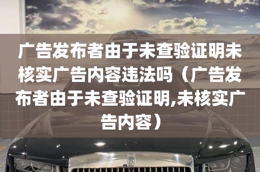 广告发布者由于未查验证明未核实广告内容违法吗（广告发布者由于未查验证明,未核实广告内容）