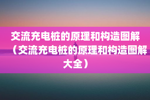 交流充电桩的原理和构造图解（交流充电桩的原理和构造图解大全）