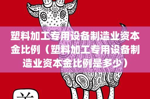 塑料加工专用设备制造业资本金比例（塑料加工专用设备制造业资本金比例是多少）